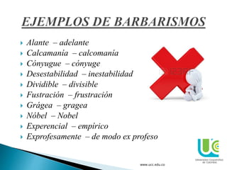  Alante – adelante
 Calcamanía – calcomanía
 Cónyugue – cónyuge
 Desestabilidad – inestabilidad
 Dividible – divisible
 Fustración – frustración
 Grágea – gragea
 Nóbel – Nobel
 Experencial – empírico
 Exprofesamente – de modo ex profeso
www.ucc.edu.co
 