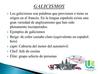 www.ucc.edu.co
 Los galicismos son palabras que provienen o tiene su
origen en el francés. En la lengua española existe una
gran variedad de anglicanismo que han sido
plenamente incorporados.
 Ejemplos de galicismos
 Beige: de color castaño claro (equivalente en español:
beis)
 capó: Cubierta del motor del automóvil.
 Chef: Jefe de cocina
 Élite: grupo selecto de personas
 