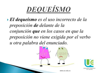  El dequeísmo es el uso incorrecto de la
preposición de delante de la
conjunción que en los casos en que la
preposición no viene exigida por el verbo
u otra palabra del enunciado.
www.ucc.edu.co
 