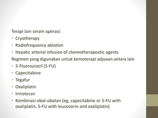 Terapi lain serain operasi: 
• Cryotherapy 
• Radiofrequency ablation 
• Hepatic arterial infusion of chemotherapeutic agents 
Regimen yang digunakan untuk kemoterapi adjuvan antara lain 
• 5-Fluorouracil (5-FU) 
• Capecitabine 
• Tegafur 
• Oxaliplatin 
• Irinotecan 
• Kombinasi obat-obatan (eg, capecitabine or 5-FU with 
oxaliplatin, 5-FU with leucovorin and oxaliplatin) 
 