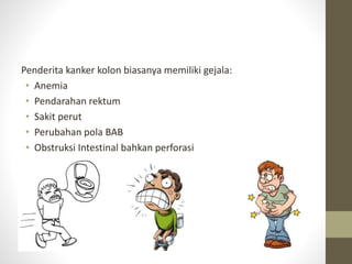 Penderita kanker kolon biasanya memiliki gejala: 
• Anemia 
• Pendarahan rektum 
• Sakit perut 
• Perubahan pola BAB 
• Obstruksi Intestinal bahkan perforasi 
 