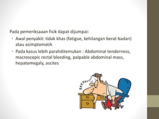 Pada pemeriksaaan fisik dapat dijumpai: 
• Awal penyakit: tidak khas (fatigue, kehilangan berat badan) 
atau asimptomatik 
• Pada kasus lebih parahditemukan : Abdominal tenderness, 
macroscopic rectal bleeding, palpable abdominal mass, 
hepatomegaly, ascites 
 