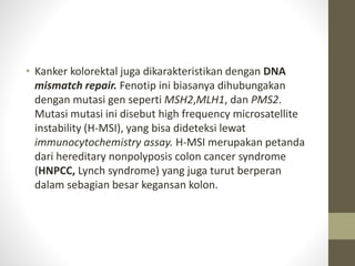 • Kanker kolorektal juga dikarakteristikan dengan DNA 
mismatch repair. Fenotip ini biasanya dihubungakan 
dengan mutasi gen seperti MSH2,MLH1, dan PMS2. 
Mutasi mutasi ini disebut high frequency microsatellite 
instability (H-MSI), yang bisa dideteksi lewat 
immunocytochemistry assay. H-MSI merupakan petanda 
dari hereditary nonpolyposis colon cancer syndrome 
(HNPCC, Lynch syndrome) yang juga turut berperan 
dalam sebagian besar kegansan kolon. 
 
