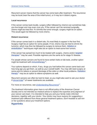 American Cancer Society cancer.org | 1.800.227.2345____________________________________________________________________________________
Recurrent cancer means that the cancer has come back after treatment. The recurrence
may be local (near the area of the initial tumor), or it may be in distant organs.
Local recurrence
If the cancer comes back locally, surgery (often followed by chemo) can sometimes help
you live longer and may even cure you. If the cancer can’t be removed surgically,
chemo might be tried first. If it shrinks the tumor enough, surgery might be an option.
This would again be followed by more chemo.
Distant recurrence
If the cancer comes back in a distant site, it's most likely to appear in the liver first.
Surgery might be an option for some people. If not, chemo may be tried to shrink the
tumor(s), which may then be followed by surgery to remove them. Ablation or
embolization12
techniques might also be an option to treat some liver tumors.
If the cancer has spread too much to be treated with surgery, chemo and/or targeted
therapies13
may be used. Possible regimens are the same as for stage IV disease.
For people whose cancers are found to have certain traits on lab tests, another option
might be treatment with immunotherapy14
.
Your options depend on which, if any, drugs you had before the cancer came back and
how long ago you got them, as well as your overall health. You may still need surgery at
some point to relieve or prevent blockage of the colon or other local problems. Radiation
therapy15
may be an option to relieve symptoms as well.
Recurrent cancers can often be hard to treat, so you might also want to ask your doctor
if clinical trials16
of newer treatments are available.
For more on recurrence, see Understanding Recurrence17
.
The treatment information given here is not official policy of the American Cancer
Society and is not intended as medical advice to replace the expertise and judgment of
your cancer care team. It is intended to help you and your family make informed
decisions, together with your doctor. Your doctor may have reasons for suggesting a
treatment plan different from these general treatment options. Don't hesitate to ask him
or her questions about your treatment options.
Hyperlinks
40
 