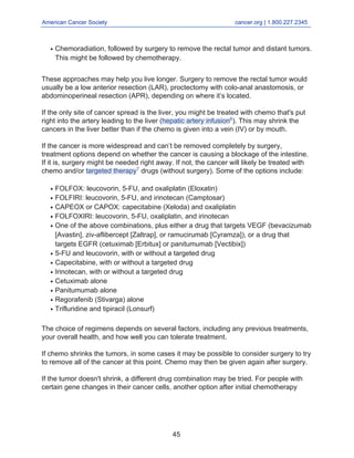 American Cancer Society cancer.org | 1.800.227.2345____________________________________________________________________________________
Chemoradiation, followed by surgery to remove the rectal tumor and distant tumors.
This might be followed by chemotherapy.
q
These approaches may help you live longer. Surgery to remove the rectal tumor would
usually be a low anterior resection (LAR), proctectomy with colo-anal anastomosis, or
abdominoperineal resection (APR), depending on where it’s located.
If the only site of cancer spread is the liver, you might be treated with chemo that's put
right into the artery leading to the liver (hepatic artery infusion6
). This may shrink the
cancers in the liver better than if the chemo is given into a vein (IV) or by mouth.
If the cancer is more widespread and can’t be removed completely by surgery,
treatment options depend on whether the cancer is causing a blockage of the intestine.
If it is, surgery might be needed right away. If not, the cancer will likely be treated with
chemo and/or targeted therapy7
drugs (without surgery). Some of the options include:
FOLFOX: leucovorin, 5-FU, and oxaliplatin (Eloxatin)q
FOLFIRI: leucovorin, 5-FU, and irinotecan (Camptosar)q
CAPEOX or CAPOX: capecitabine (Xeloda) and oxaliplatinq
FOLFOXIRI: leucovorin, 5-FU, oxaliplatin, and irinotecanq
One of the above combinations, plus either a drug that targets VEGF (bevacizumab
[Avastin], ziv-aflibercept [Zaltrap], or ramucirumab [Cyramza]), or a drug that
targets EGFR (cetuximab [Erbitux] or panitumumab [Vectibix])
q
5-FU and leucovorin, with or without a targeted drugq
Capecitabine, with or without a targeted drugq
Irinotecan, with or without a targeted drugq
Cetuximab aloneq
Panitumumab aloneq
Regorafenib (Stivarga) aloneq
Trifluridine and tipiracil (Lonsurf)q
The choice of regimens depends on several factors, including any previous treatments,
your overall health, and how well you can tolerate treatment.
If chemo shrinks the tumors, in some cases it may be possible to consider surgery to try
to remove all of the cancer at this point. Chemo may then be given again after surgery.
If the tumor doesn't shrink, a different drug combination may be tried. For people with
certain gene changes in their cancer cells, another option after initial chemotherapy
45
 