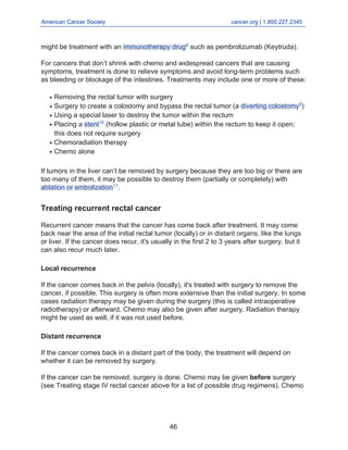 American Cancer Society cancer.org | 1.800.227.2345____________________________________________________________________________________
might be treatment with an immunotherapy drug8
such as pembrolizumab (Keytruda).
For cancers that don’t shrink with chemo and widespread cancers that are causing
symptoms, treatment is done to relieve symptoms and avoid long-term problems such
as bleeding or blockage of the intestines. Treatments may include one or more of these:
Removing the rectal tumor with surgeryq
Surgery to create a colostomy and bypass the rectal tumor (a diverting colostomy9
)q
Using a special laser to destroy the tumor within the rectumq
Placing a stent10
(hollow plastic or metal tube) within the rectum to keep it open;
this does not require surgery
q
Chemoradiation therapyq
Chemo aloneq
If tumors in the liver can’t be removed by surgery because they are too big or there are
too many of them, it may be possible to destroy them (partially or completely) with
ablation or embolization11
.
Treating recurrent rectal cancer
Recurrent cancer means that the cancer has come back after treatment. It may come
back near the area of the initial rectal tumor (locally) or in distant organs, like the lungs
or liver. If the cancer does recur, it's usually in the first 2 to 3 years after surgery, but it
can also recur much later.
Local recurrence
If the cancer comes back in the pelvis (locally), it's treated with surgery to remove the
cancer, if possible. This surgery is often more extensive than the initial surgery. In some
cases radiation therapy may be given during the surgery (this is called intraoperative
radiotherapy) or afterward. Chemo may also be given after surgery. Radiation therapy
might be used as well, if it was not used before.
Distant recurrence
If the cancer comes back in a distant part of the body, the treatment will depend on
whether it can be removed by surgery.
If the cancer can be removed, surgery is done. Chemo may be given before surgery
(see Treating stage IV rectal cancer above for a list of possible drug regimens). Chemo
46
 