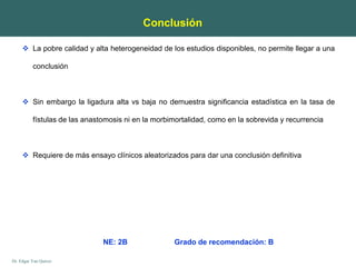 Dr. Edgar Yan Quiroz
Conclusión
 La pobre calidad y alta heterogeneidad de los estudios disponibles, no permite llegar a una
conclusión
 Sin embargo la ligadura alta vs baja no demuestra significancia estadística en la tasa de
fístulas de las anastomosis ni en la morbimortalidad, como en la sobrevida y recurrencia
 Requiere de más ensayo clínicos aleatorizados para dar una conclusión definitiva
NE: 2B Grado de recomendación: B
 