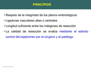 Dr. Edgar Yan Quiroz
PRINCIPIOS
• Respeto de la integridad de los planos embriológicos
• Ligaduras vasculares altas o centrales
• Longitud suficiente entre los márgenes de resección
• La calidad de resección se evalúa mediante el estricto
control del espécimen por el cirujano y el patólogo
 