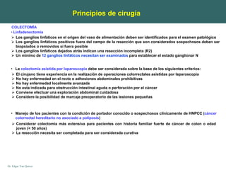 Dr. Edgar Yan Quiroz
 Los ganglios linfáticos en el origen del vaso de alimentación deben ser identificados para el examen patológico
 Los ganglios linfáticos positivos fuera del campo de la resección que son considerados sospechosos deben ser
biopsiados o removidos si fuera posible
 Los ganglios linfáticos dejados atrás indican una resección incompleta (R2)
 Un mínimo de 12 ganglios linfáticos necesitan ser examinados para establecer el estado ganglionar N
• Linfadenectomía
COLECTOMÍA
• La colectomía asistida por laparoscopia debe ser considerada sobre la base de los siguientes criterios:
Principios de cirugía
 El cirujano tiene experiencia en la realización de operaciones colorrectales asistidas por laparoscopia
 No hay enfermedad en el recto o adhesiones abdominales prohibitivas
 No hay enfermedad localmente avanzada
 No esta indicada para obstrucción intestinal aguda o perforación por el cáncer
 Conviene efectuar una exploración abdominal cuidadosa
 Considere la posibilidad de marcaje preoperatorio de las lesiones pequeñas
• Manejo de los pacientes con la condición de portador conocido o sospechosos clínicamente de HNPCC (cáncer
colorrectal hereditario no asociado a poliposis)
 Considerar colectomía más extensiva para pacientes con historia familiar fuerte de cáncer de colon o edad
joven (< 50 años)
 La resección necesita ser completada para ser considerada curativa
 