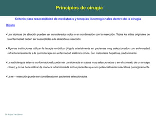 Dr. Edgar Yan Quiroz
Hígado
• Las técnicas de ablación pueden ser considerados solos o en combinación con la resección. Todos los sitios originales de
la enfermedad deben ser susceptibles a la ablación o resección
• Algunas instituciones utilizan la terapia embólica dirigida arterialmente en pacientes muy seleccionados con enfermedad
refractaria/resistente a la quimioterapia sin enfermedad sistémica obvia, con metástasis hepáticas predominante
• La radioterapia externa conformacional puede ser considerada en casos muy seleccionados o en el contexto de un ensayo
clínico y no se debe utilizar de manera indiscriminada en los pacientes que son potencialmente resecables quirúrgicamente
• La re – resección puede ser considerada en pacientes seleccionados
Principios de cirugía
Criterio para resecabilidad de metástasis y terapias locorregionales dentro de la cirugía
 