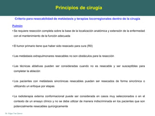 Dr. Edgar Yan Quiroz
Principios de cirugía
Pulmón
• Se requiere resección completa sobre la base de la localización anatómica y extensión de la enfermedad
con el mantenimiento de la función adecuada
• El tumor primario tiene que haber sido resecado para cura (R0)
• Las metástasis extrapulmonares resecables no son obstáculos para la resección
• Las técnicas ablativas pueden ser consideradas cuando no es resecable y ser susceptibles para
completar la ablación
• Los pacientes con metástasis sincrónicas resecables pueden ser resecados de forma sincrónica o
utilizando un enfoque por etapas
• La radioterapia externa conformacional puede ser considerada en casos muy seleccionados o en el
contexto de un ensayo clínico y no se debe utilizar de manera indiscriminada en los pacientes que son
potencialmente resecables quirúrgicamente
Criterio para resecabilidad de metástasis y terapias locorregionales dentro de la cirugía
 