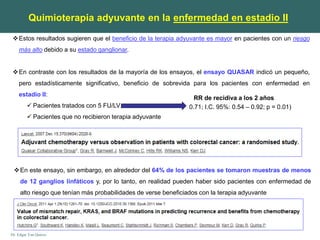 Dr. Edgar Yan Quiroz
Estos resultados sugieren que el beneficio de la terapia adyuvante es mayor en pacientes con un riesgo
más alto debido a su estado ganglionar.
En contraste con los resultados de la mayoría de los ensayos, el ensayo QUASAR indicó un pequeño,
pero estadísticamente significativo, beneficio de sobrevida para los pacientes con enfermedad en
estadio II:
 Pacientes tratados con 5 FU/LV
 Pacientes que no recibieron terapia adyuvante
RR de recidiva a los 2 años
0.71; I.C. 95%: 0.54 – 0.92; p = 0.01)
En este ensayo, sin embargo, en alrededor del 64% de los pacientes se tomaron muestras de menos
de 12 ganglios linfáticos y, por lo tanto, en realidad pueden haber sido pacientes con enfermedad de
alto riesgo que tenían más probabilidades de verse beneficiados con la terapia adyuvante
Quimioterapia adyuvante en la enfermedad en estadio II
 