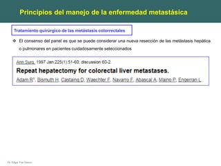 Dr. Edgar Yan Quiroz
Principios del manejo de la enfermedad metastásica
Tratamiento quirúrgico de las metástasis colorrectales
 El consenso del panel es que se puede considerar una nueva resección de las metástasis hepática
o pulmonares en pacientes cuidadosamente seleccionados
 