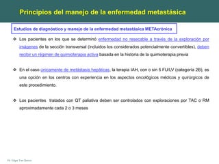 Dr. Edgar Yan Quiroz
 Los pacientes en los que se determinó enfermedad no resecable a través de la exploración por
imágenes de la sección transversal (incluidos los considerados potencialmente convertibles), deben
recibir un régimen de quimioterapia activa basada en la historia de la quimioterapia previa
 En el caso únicamente de metástasis hepáticas, la terapia IAH, con o sin 5 FU/LV (categoría 2B), es
una opción en los centros con experiencia en los aspectos oncológicos médicos y quirúrgicos de
este procedimiento.
 Los pacientes tratados con QT paliativa deben ser controlados con exploraciones por TAC o RM
aproximadamente cada 2 o 3 meses
Principios del manejo de la enfermedad metastásica
Estudios de diagnóstico y manejo de la enfermedad metastásica METAcrónica
 