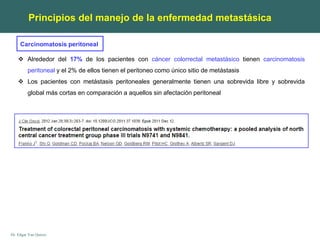 Dr. Edgar Yan Quiroz
Carcinomatosis peritoneal
Principios del manejo de la enfermedad metastásica
 Alrededor del 17% de los pacientes con cáncer colorrectal metastásico tienen carcinomatosis
peritoneal y el 2% de ellos tienen el peritoneo como único sitio de metástasis
 Los pacientes con metástasis peritoneales generalmente tienen una sobrevida libre y sobrevida
global más cortas en comparación a aquellos sin afectación peritoneal
 