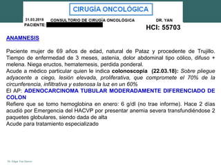 Dr. Edgar Yan Quiroz
31.03.2018
HCl: 55703
ANAMNESIS
Paciente mujer de 69 años de edad, natural de Pataz y procedente de Trujillo.
Tiempo de enfermedad de 3 meses, astenia, dolor abdominal tipo cólico, difuso +
melena. Niega eructos, hematemesis, perdida ponderal.
Acude a médico particular quien le indica colonoscopia (22.03.18): Sobre pliegue
adyacente a ciego, lesión elevada, proliferativa, que compromete el 70% de la
circunferencia, infiltrativa y estenosa la luz en un 60%
El AP: ADENOCARCINOMA TUBULAR MODERADAMENTE DIFERENCIADO DE
COLON
Refiere que se tomo hemoglobina en enero: 6 g/dl (no trae informe). Hace 2 días
acudió por Emergencia del HACVP por presentar anemia severa transfundiéndose 2
paquetes globulares, siendo dada de alta
Acude para tratamiento especializado
 