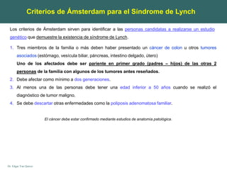 Dr. Edgar Yan Quiroz
Los criterios de Ámsterdam sirven para identificar a las personas candidatas a realizarse un estudio
genético que demuestre la existencia de síndrome de Lynch.
Criterios de Ámsterdam para el Síndrome de Lynch
1. Tres miembros de la familia o más deben haber presentado un cáncer de colon u otros tumores
asociados (estómago, vesícula biliar, páncreas, intestino delgado, útero)
Uno de los afectados debe ser pariente en primer grado (padres – hijos) de las otras 2
personas de la familia con algunos de los tumores antes reseñados.
2. Debe afectar como mínimo a dos generaciones.
3. Al menos una de las personas debe tener una edad inferior a 50 años cuando se realizó el
diagnóstico de tumor maligno.
4. Se debe descartar otras enfermedades como la poliposis adenomatosa familiar.
El cáncer debe estar confirmado mediante estudios de anatomía patológica.
 