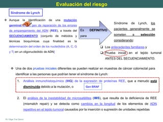 Dr. Edgar Yan Quiroz
 Aunque la identificación de una mutación
germinal en un gen de reparación de los errores
de emparejamiento del ADN (REE), a través del
SECUENCIAMIENTO [conjunto de métodos y
técnicas bioquímicas cuya finalidad es la
determinación del orden de los nucleótidos (A, C, G
y T) en un oligonucleótido de ADN]
Síndrome de Lynch, los
pacientes generalmente se
someten a selección
considerando:
Es DEFINITIVO
para
 Los antecedentes familiares y
 Prueba inicial en el tejido tumoral
ANTES DEL SECUENCIAMIENTO.
Evaluación del riesgo
Síndrome de Lynch
1. Análisis inmunohistoquímico (IHQ) de la expresión de proteínas REE, que a menudo está
disminuida debido a la mutación, o
2. El análisis de la inestabilidad de microsatélites (IMS), que resulta de la deficiencia de REE
(mismatch repair) y se detecta como cambios en la longitud de los elementos de ADN
repetitivo en el tejido tumoral causados ​​por la inserción o supresión de unidades repetidas
 Una de dos pruebas iniciales diferentes se pueden realizar en muestras de cáncer colorrectal para
identificar a las personas que podrían tener el síndrome de Lynch:
Gen BRAF
 