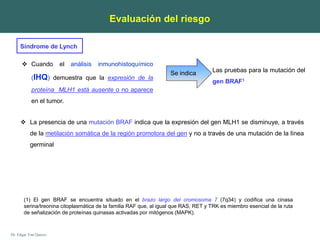 Dr. Edgar Yan Quiroz
Las pruebas para la mutación del
gen BRAF1
 Cuando el análisis inmunohistoquímico
(IHQ) demuestra que la expresión de la
proteína MLH1 está ausente o no aparece
en el tumor.
Se indica
 La presencia de una mutación BRAF indica que la expresión del gen MLH1 se disminuye, a través
de la metilación somática de la región promotora del gen y no a través de una mutación de la línea
germinal
Evaluación del riesgo
(1) El gen BRAF se encuentra situado en el brazo largo del cromosoma 7 (7q34) y codifica una cinasa
serina/treonina citoplasmática de la familia RAF que, al igual que RAS, RET y TRK es miembro esencial de la ruta
de señalización de proteínas quinasas activadas por mitógenos (MAPK).
Síndrome de Lynch
 