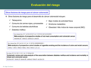 Dr. Edgar Yan Quiroz
Evaluación del riesgo
Otros factores de riesgo para el cáncer colorrectal
 Otros factores de riesgo para el desarrollo de cáncer colorrectal incluyen:
 Tabaquismo
 Consumo de carnes rojas y procesadas
 Consumo de bebidas alcohólicas
 Diabetes mellitus
 Bajo niveles de actividad física
 Síndrome metabólico
 Obesidad / Alto índice de masa corporal (IMC)
 