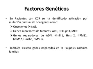 Factores Genéticos
• En Pacientes con CCR se ha identificado activación por
  mutación puntual de oncogenes como:
   Oncogenes (K-ras).
   Genes supresores de tumores: APC, DCC, p53, MCC.
   Genes reparadores de ADN: Hmlh1, Hmsh2, hPMS1,
    hPMS2, Hmsh3, hMSH6.

• También existen genes implicados en la Poliposis colónica
  familiar.
 