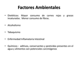 Factores Ambientales
• Dietéticos: Mayor consumo de carnes rojas y grasas
  insaturadas. Menor consumo de fibras.

• Alcoholismo

• Tabaquismo

• Enfermedad Inflamatoria Intestinal

• Químicos : aditivos, conservantes y pesticidas presentes en el
  agua y alimentos son potenciales carcinógenos
 
