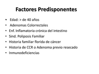 Factores Predisponentes
•    Edad: > de 40 años
•    Adenomas Colorrectales
•   Enf. Inflamatoria crónica del intestino
•   Sind. Poliposis Familiar
•   Historia familiar florida de cáncer
•   Historia de CCR o Adenoma previo resecado
•   Inmunodeficiencias
 