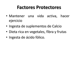 Factores Protectores
• Mantener una vida activa, hacer
  ejercicio
• Ingesta de suplementos de Calcio
• Dieta rica en vegetales, fibra y frutas
• Ingesta de ácido fólico.
 