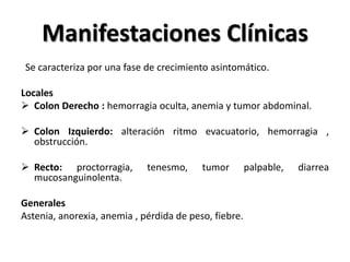 Manifestaciones Clínicas
 Se caracteriza por una fase de crecimiento asintomático.

Locales
 Colon Derecho : hemorragia oculta, anemia y tumor abdominal.

 Colon Izquierdo: alteración ritmo evacuatorio, hemorragia ,
  obstrucción.

 Recto: proctorragia,       tenesmo,     tumor        palpable,   diarrea
  mucosanguinolenta.

Generales
Astenia, anorexia, anemia , pérdida de peso, fiebre.
 