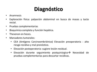 Diagnóstico
• Anamnesis
• Exploración física: palpación abdominal en busca de masas y tacto
  rectal.
• Pruebas complementarias
• Bioquímica completa y función hepática.
• Thevenon en heces.
• Marcadores tumorales:
   • CEA (Antígeno Carcinoembriónico) Elevación preoperatoria : alto
      riesgo recidiva y mal pronóstico.
   • Elevación postoperatoria: sugiere lesión residual.
   • Elevación durante seguimiento postquirúrgico Necesidad de
      pruebas complementarias para descartar recidivas.
 