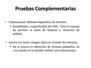 Pruebas Complementarias

• Colonoscopia: Método diagnóstico de elección.
    Sensibilidad y especificidad del 94%. Tiene la ventaja
     de permitir la toma de biopsias y resección de
     pólipos.

• Enema con bario: Imagen típica en corazón de manzana.
    No es buena en detección de lesiones pequeñas. Se
     usa cuando no es posible realizar una colonoscopia.
 