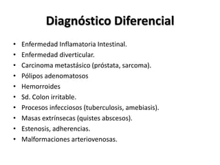 Diagnóstico Diferencial
•   Enfermedad Inflamatoria Intestinal.
•   Enfermedad diverticular.
•   Carcinoma metastásico (próstata, sarcoma).
•   Pólipos adenomatosos
•   Hemorroides
•   Sd. Colon irritable.
•   Procesos infecciosos (tuberculosis, amebiasis).
•   Masas extrínsecas (quistes abscesos).
•   Estenosis, adherencias.
•   Malformaciones arteriovenosas.
 