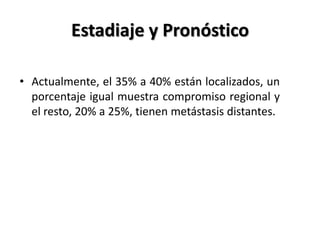 Estadiaje y Pronóstico

• Actualmente, el 35% a 40% están localizados, un
  porcentaje igual muestra compromiso regional y
  el resto, 20% a 25%, tienen metástasis distantes.
 