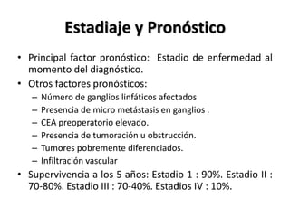 Estadiaje y Pronóstico
• Principal factor pronóstico: Estadio de enfermedad al
  momento del diagnóstico.
• Otros factores pronósticos:
   –   Número de ganglios linfáticos afectados
   –   Presencia de micro metástasis en ganglios .
   –   CEA preoperatorio elevado.
   –   Presencia de tumoración u obstrucción.
   –   Tumores pobremente diferenciados.
   –   Infiltración vascular
• Supervivencia a los 5 años: Estadio 1 : 90%. Estadio II :
  70-80%. Estadio III : 70-40%. Estadios IV : 10%.
 