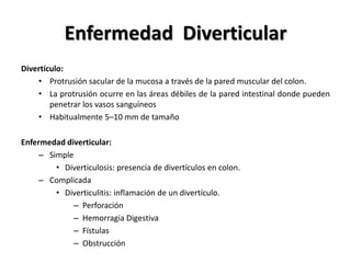 Enfermedad Diverticular
Divertículo:
    • Protrusión sacular de la mucosa a través de la pared muscular del colon.
    • La protrusión ocurre en las áreas débiles de la pared intestinal donde pueden
        penetrar los vasos sanguíneos
    • Habitualmente 5–10 mm de tamaño

Enfermedad diverticular:
     – Simple
         • Diverticulosis: presencia de divertículos en colon.
     – Complicada
         • Diverticulitis: inflamación de un divertículo.
              – Perforación
              – Hemorragia Digestiva
              – Fístulas
              – Obstrucción
 
