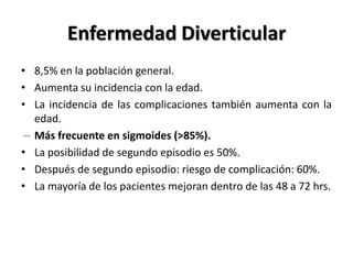 Enfermedad Diverticular
• 8,5% en la población general.
• Aumenta su incidencia con la edad.
• La incidencia de las complicaciones también aumenta con la
   edad.
 – Más frecuente en sigmoides (>85%).
• La posibilidad de segundo episodio es 50%.
• Después de segundo episodio: riesgo de complicación: 60%.
• La mayoría de los pacientes mejoran dentro de las 48 a 72 hrs.
 
