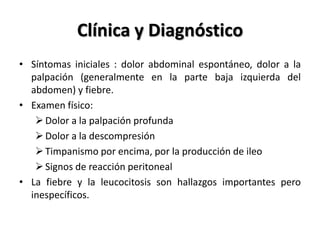 Clínica y Diagnóstico
• Síntomas iniciales : dolor abdominal espontáneo, dolor a la
  palpación (generalmente en la parte baja izquierda del
  abdomen) y fiebre.
• Examen físico:
    Dolor a la palpación profunda
    Dolor a la descompresión
    Timpanismo por encima, por la producción de ileo
    Signos de reacción peritoneal
• La fiebre y la leucocitosis son hallazgos importantes pero
  inespecíficos.
 