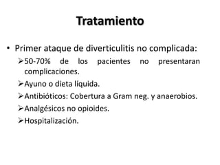 Tratamiento
• Primer ataque de diverticulitis no complicada:
  50-70% de los pacientes no presentaran
   complicaciones.
  Ayuno o dieta líquida.
  Antibióticos: Cobertura a Gram neg. y anaerobios.
  Analgésicos no opioides.
  Hospitalización.
 