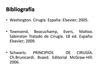 Bibliografía
• Washington. Cirugía. España: Elsevier; 2005.

• Townsend, Beacuchamp, Evers, Mattox.
  Sabinston Tratado de Cirugía. 18 ed. España:
  Elsevier; 2009.

• Schwartz. PRINCIPIOS          DE CIRUGÍA.
  Ch.Brunicardi. 8vaed. Editorial McGraw-Hill.
  2006.
 