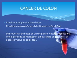 CANCER DE COLON

Prueba de Sangre oculta en heces
El método más común es el del Guayaco o Fecal-Test.

Seis muestras de heces en un recipiente. Heces que reacciona
con el peróxido de hidrógeno. Si hay sangre en las heces, el
papel se vuelve de color azul.
 
