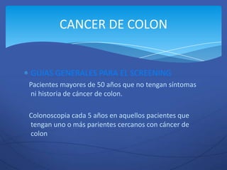 CANCER DE COLON


GUIAS GENERALES PARA EL SCREENING
Pacientes mayores de 50 años que no tengan síntomas
ni historia de cáncer de colon.

Colonoscopia cada 5 años en aquellos pacientes que
tengan uno o más parientes cercanos con cáncer de
colon
 