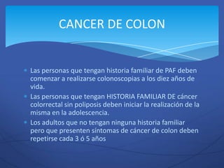 CANCER DE COLON


Las personas que tengan historia familiar de PAF deben
comenzar a realizarse colonoscopias a los diez años de
vida.
Las personas que tengan HISTORIA FAMILIAR DE cáncer
colorrectal sin poliposis deben iniciar la realización de la
misma en la adolescencia.
Los adultos que no tengan ninguna historia familiar
pero que presenten síntomas de cáncer de colon deben
repetirse cada 3 ó 5 años
 