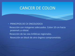 CANCER DE COLON


PRINCIPIOS DE CX ONCOLOGICA
Resección con márgenes adecuados. Colon 10 cm hacia
proximal y a distal.
Resección de las vías linfáticas regionales.
Resección en block de otro órgano comprometido.
 
