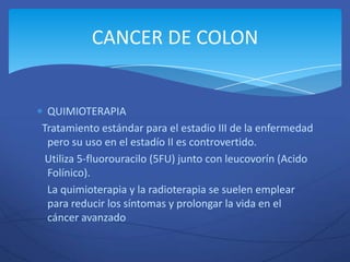 CANCER DE COLON


 QUIMIOTERAPIA
Tratamiento estándar para el estadio III de la enfermedad
 pero su uso en el estadío II es controvertido.
 Utiliza 5-fluorouracilo (5FU) junto con leucovorín (Acido
 Folínico).
 La quimioterapia y la radioterapia se suelen emplear
 para reducir los síntomas y prolongar la vida en el
 cáncer avanzado
 