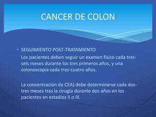 CANCER DE COLON


SEGUIMIENTO POST-TRATAMIENTO
Los pacientes deben seguir un examen físico cada tres-
seis meses durante los tres primeros años, y una
colonoscopia cada tres-cuatro años.

La concentración de CEA) debe determinarse cada dos-
tres meses tras la cirugía durante dos años en los
pacientes en estadíos II o III.
 