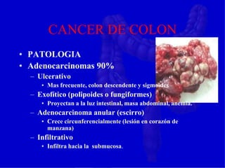 CANCER DE COLON
• PATOLOGIA
• Adenocarcinomas 90%
– Ulcerativo
• Mas frecuente, colon descendente y sigmoides
– Exofítico (polipoides o fungiformes)
• Proyectan a la luz intestinal, masa abdominal, anemia.
– Adenocarcinoma anular (escirro)
• Crece circunferencialmente (lesión en corazón de
manzana)
– Infiltrativo
• Infiltra hacia la submucosa.
 