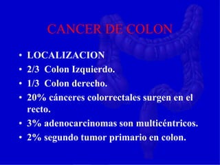 CANCER DE COLON
• LOCALIZACION
• 2/3 Colon Izquierdo.
• 1/3 Colon derecho.
• 20% cánceres colorrectales surgen en el
recto.
• 3% adenocarcinomas son multicéntricos.
• 2% segundo tumor primario en colon.
 