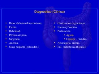  Dolor abdominal intermitente.
 Fiebre.
 Debilidad.
 Pérdida de peso.
 Sangrado.
 Anemia.
 Masa palpable (colon der.)
 Obstrucción (sigmoides).
 Náusea y Vómito.
 Perforación.
 Aguda
 Crónica – Fístulas.
 Neumaturia, cistitis.
 Enf. metastásica (hígado).
Diagnóstico (Clínica)
 
