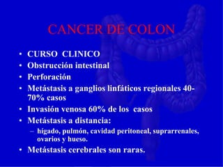 CANCER DE COLON
• CURSO CLINICO
• Obstrucción intestinal
• Perforación
• Metástasis a ganglios linfáticos regionales 40-
70% casos
• Invasión venosa 60% de los casos
• Metástasis a distancia:
– hígado, pulmón, cavidad peritoneal, suprarrenales,
ovarios y hueso.
• Metástasis cerebrales son raras.
 