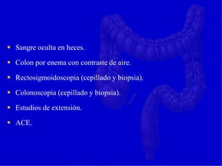  Sangre oculta en heces.
 Colon por enema con contraste de aire.
 Rectosigmoidoscopia (cepillado y biopsia).
 Colonoscopia (cepillado y biopsia).
 Estudios de extensión.
 ACE.
 